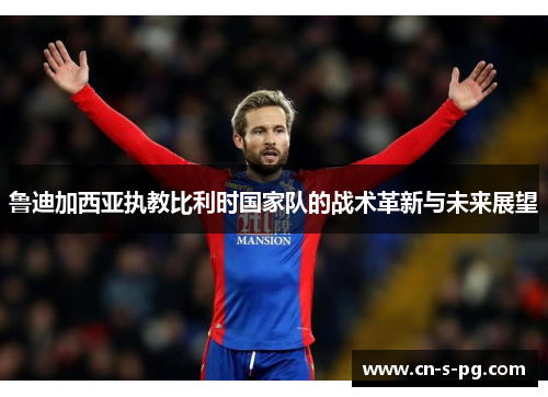 鲁迪加西亚执教比利时国家队的战术革新与未来展望 鲁迪加西亚执教比利时国家队的战术革新与未来展望