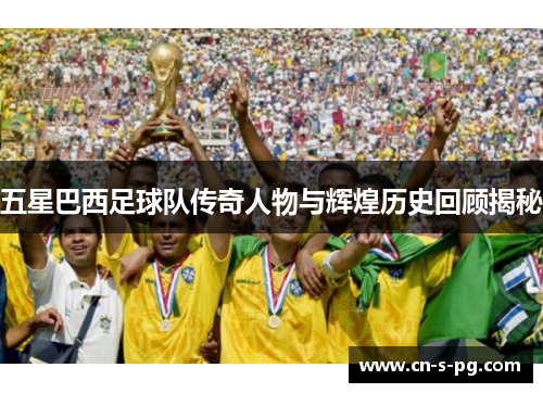 五星巴西足球队传奇人物与辉煌历史回顾揭秘