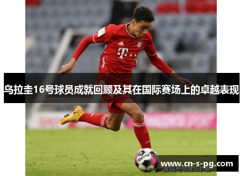 乌拉圭16号球员成就回顾及其在国际赛场上的卓越表现