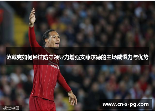 范戴克如何通过防守领导力增强安菲尔德的主场威慑力与优势 范戴克如何通过防守领导力增强安菲尔德的主场威慑力与优势