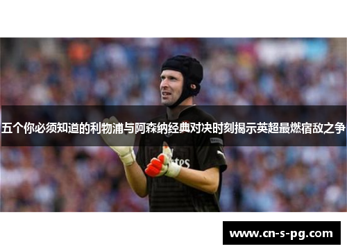 五个你必须知道的利物浦与阿森纳经典对决时刻揭示英超最燃宿敌之争