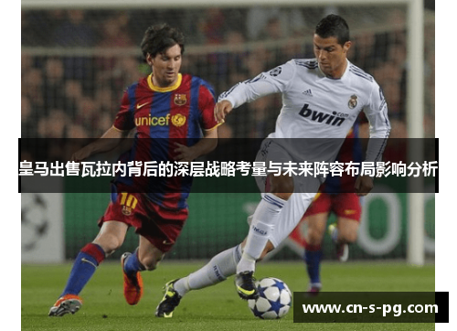 皇马出售瓦拉内背后的深层战略考量与未来阵容布局影响分析 皇马出售瓦拉内背后的深层战略考量与未来阵容布局影响分析