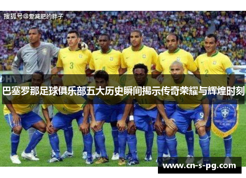 巴塞罗那足球俱乐部五大历史瞬间揭示传奇荣耀与辉煌时刻