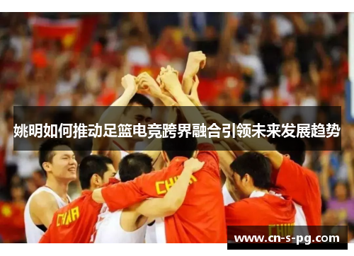 姚明如何推动足篮电竞跨界融合引领未来发展趋势 姚明如何推动足篮电竞跨界融合引领未来发展趋势