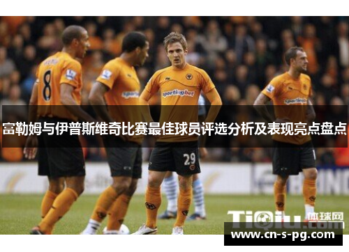 富勒姆与伊普斯维奇比赛最佳球员评选分析及表现亮点盘点