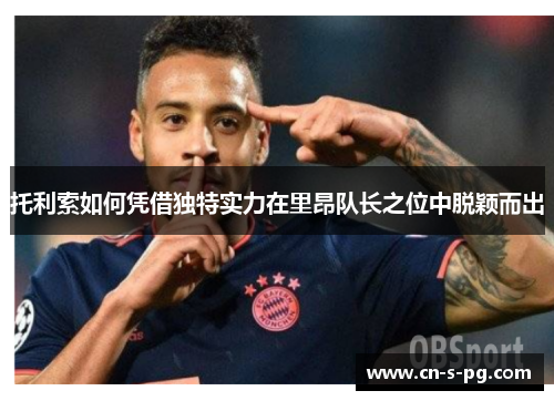 托利索如何凭借独特实力在里昂队长之位中脱颖而出 托利索如何凭借独特实力在里昂队长之位中脱颖而出