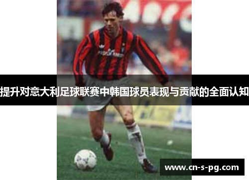 提升对意大利足球联赛中韩国球员表现与贡献的全面认知 提升对意大利足球联赛中韩国球员表现与贡献的全面认知