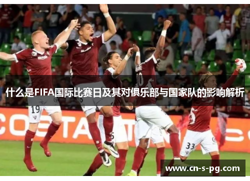 什么是FIFA国际比赛日及其对俱乐部与国家队的影响解析