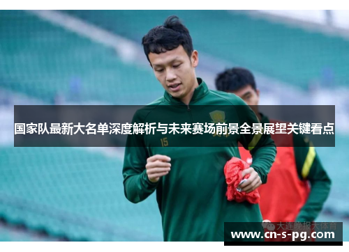 国家队最新大名单深度解析与未来赛场前景全景展望关键看点