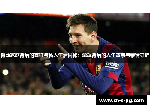 梅西家庭背后的支柱与私人生活揭秘：荣耀背后的人生故事与亲情守护