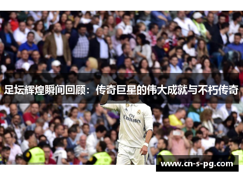 足坛辉煌瞬间回顾:传奇巨星的伟大成就与不朽传奇 足坛辉煌瞬间回顾:传奇巨星的伟大成就与不朽传奇