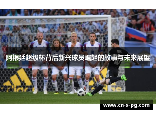 阿根廷超级杯背后新兴球员崛起的故事与未来展望