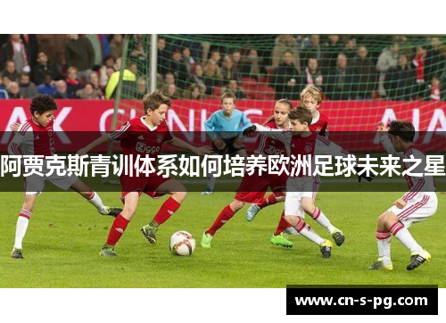 阿贾克斯青训体系如何培养欧洲足球未来之星 阿贾克斯青训体系如何培养欧洲足球未来之星