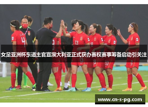 女足亚洲杯东道主官宣澳大利亚正式获办赛权赛事筹备启动引关注