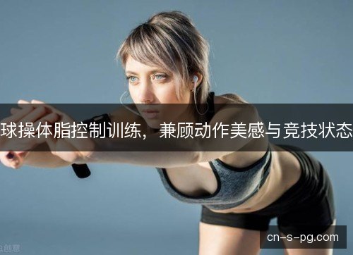 球操体脂控制训练,兼顾动作美感与竞技状态 球操体脂控制训练,兼顾动作美感与竞技状态